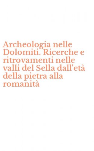 Archeologia nelle Dolomiti. Ricerche e ritrovamenti nelle valli del Sella dall'et&agrave; della pietra alla romanit&agrave;