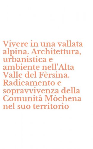 Vivere in una vallata alpina. Architettura, urbanistica e ambiente nell'Alta Valle del F&egrave;rsina. Radicamento e sopravvivenza della Comunit&agrave; M&ograve;chena nel suo territorio