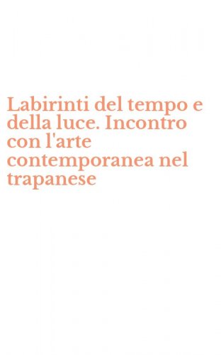 Labirinti del tempo e della luce. Incontro con l'arte contemporanea nel trapanese