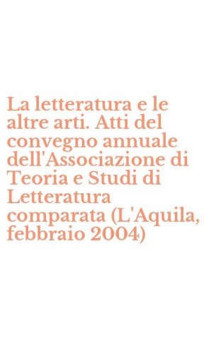 La letteratura e le altre arti. Atti del convegno annuale dell'Associazione di Teoria e Studi di Letteratura comparata (L'Aquila, febbraio 2004)