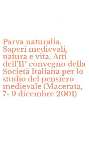 Parva naturalia. Saperi medievali, natura e vita. Atti dell'11&deg; convegno della Societ&agrave; Italiana per lo studio del pensiero medievale (Macerata, 7-9 dicembre 2001)