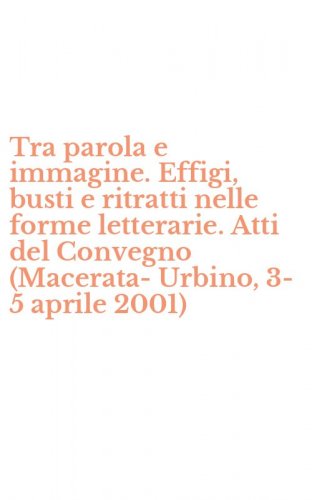 Tra parola e immagine. Effigi, busti e ritratti nelle forme letterarie. Atti del Convegno (Macerata-Urbino, 3-5 aprile 2001)