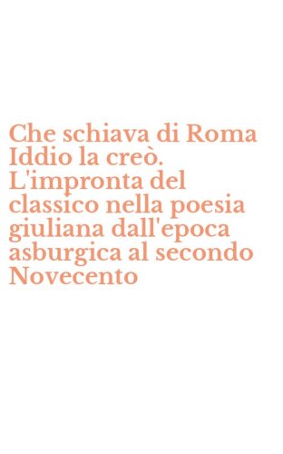 Che schiava di Roma Iddio la cre&ograve;. L'impronta del classico nella poesia giuliana dall'epoca asburgica al secondo Novecento