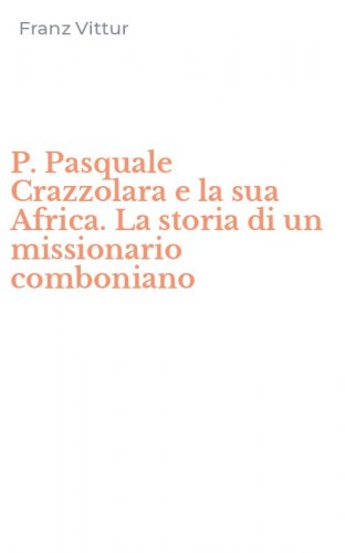 P. Pasquale Crazzolara e la sua Africa. La storia di un missionario comboniano