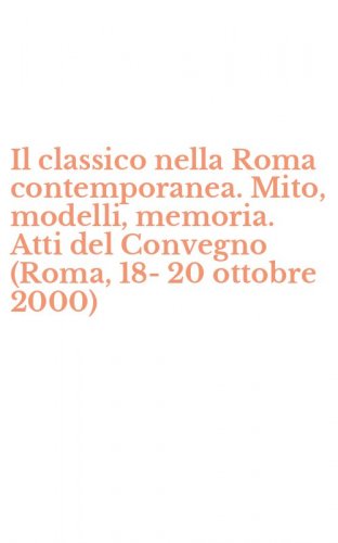 Il classico nella Roma contemporanea. Mito, modelli, memoria. Atti del Convegno (Roma, 18-20 ottobre 2000)