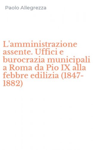 L'amministrazione assente. Uffici e burocrazia municipali a Roma da Pio IX alla febbre edilizia (1847-1882)