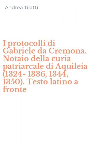 I protocolli di Gabriele da Cremona. Notaio della curia patriarcale di Aquileia (1324-1336, 1344, 1350). Testo latino a fronte