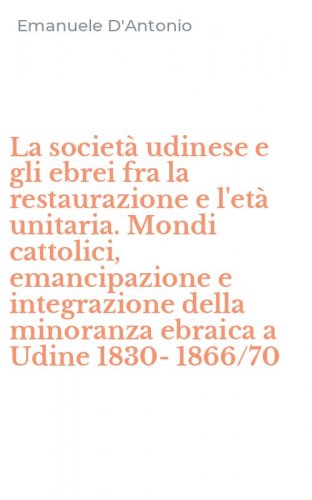 La societ&agrave; udinese e gli ebrei fra la restaurazione e l'et&agrave; unitaria. Mondi cattolici, emancipazione e integrazione della minoranza ebraica a Udine 1830-1866/70