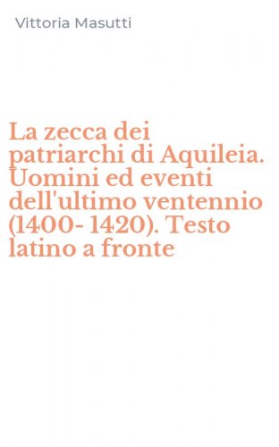 La zecca dei patriarchi di Aquileia. Uomini ed eventi dell'ultimo ventennio (1400-1420). Testo latino a fronte