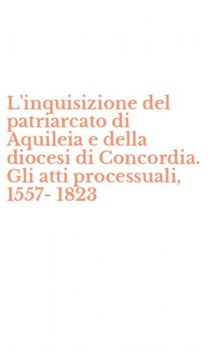 L'inquisizione del patriarcato di Aquileia e della diocesi di Concordia. Gli atti processuali, 1557-1823