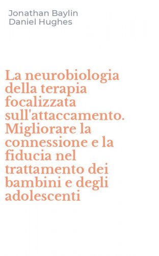 La neurobiologia della terapia focalizzata sull'attaccamento. Migliorare la connessione e la fiducia nel trattamento dei bambini e degli adolescenti