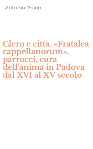 Clero e citt&agrave;. &laquo;Fratalea cappellanorum&raquo;, parrocci, cura dell'anima in Padova dal XVI al XV secolo