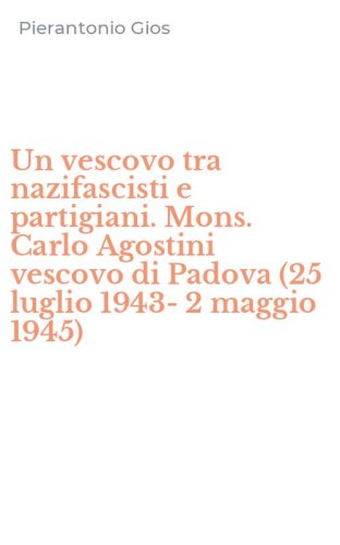 Un vescovo tra nazifascisti e partigiani. Mons. Carlo Agostini vescovo di Padova (25 luglio 1943-2 maggio 1945)