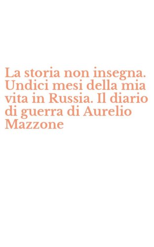 La storia non insegna. Undici mesi della mia vita in Russia. Il diario di guerra di Aurelio Mazzone