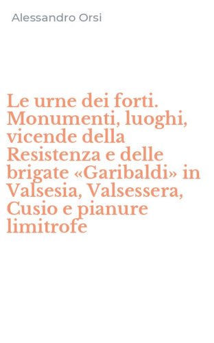 Le urne dei forti. Monumenti, luoghi, vicende della Resistenza e delle brigate &laquo;Garibaldi&raquo; in Valsesia, Valsessera, Cusio e pianure limitrofe