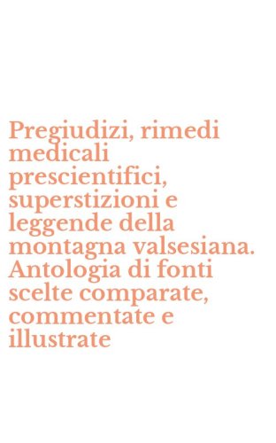 Pregiudizi, rimedi medicali prescientifici, superstizioni e leggende della montagna valsesiana. Antologia di fonti scelte comparate, commentate e illustrate