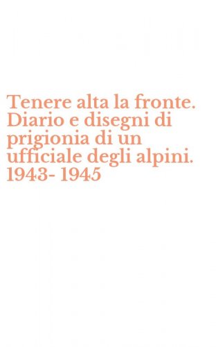 Tenere alta la fronte. Diario e disegni di prigionia di un ufficiale degli alpini. 1943-1945