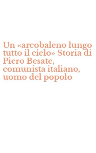 Un &laquo;arcobaleno lungo tutto il cielo&raquo; Storia di Piero Besate, comunista italiano, uomo del popolo