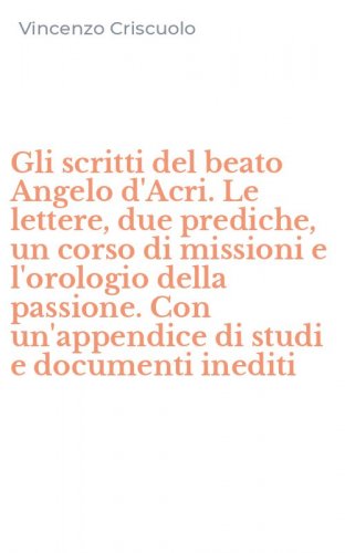 Gli scritti del beato Angelo d'Acri. Le lettere, due prediche, un corso di missioni e l'orologio della passione. Con un'appendice di studi e documenti inediti