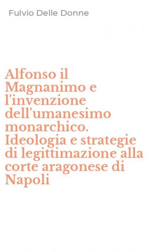 Alfonso il Magnanimo e l'invenzione dell'umanesimo monarchico. Ideologia e strategie di legittimazione alla corte aragonese di Napoli
