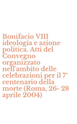 Bonifacio VIII ideologia e azione politica. Atti del Convegno organizzato nell'ambito delle celebrazioni per il 7&deg; centenario della morte (Roma, 26-28 aprile 2004)