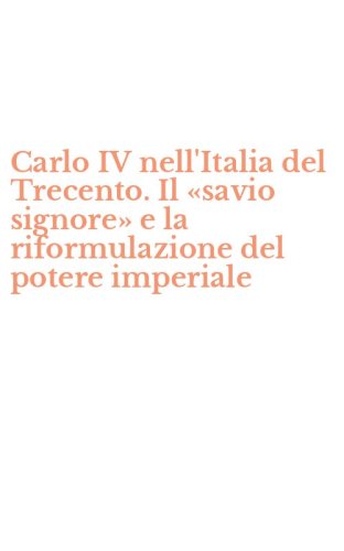 Carlo IV nell'Italia del Trecento. Il &laquo;savio signore&raquo; e la riformulazione del potere imperiale
