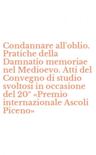 Condannare all'oblio. Pratiche della Damnatio memoriae nel Medioevo. Atti del Convegno di studio svoltosi in occasione del 20&ordm; &laquo;Premio internazionale Ascoli Piceno&raquo;
