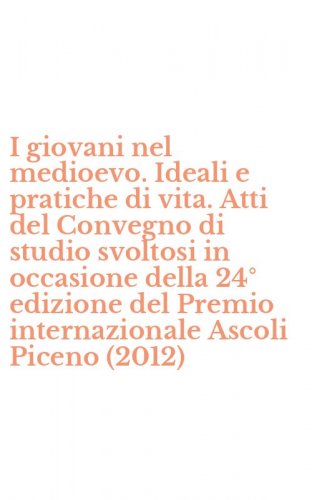 I giovani nel medioevo. Ideali e pratiche di vita. Atti del Convegno di studio svoltosi in occasione della 24&deg; edizione del Premio internazionale Ascoli Piceno (2012)