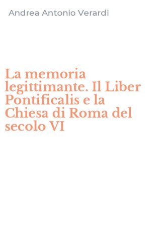 La memoria legittimante. Il Liber Pontificalis e la Chiesa di Roma del secolo VI