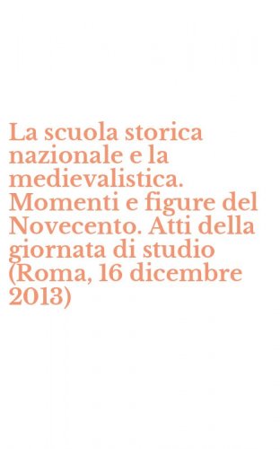 La scuola storica nazionale e la medievalistica. Momenti e figure del Novecento. Atti della giornata di studio (Roma, 16 dicembre 2013)
