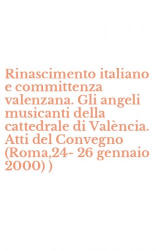 Rinascimento italiano e committenza valenzana. Gli angeli musicanti della cattedrale di Val&egrave;ncia. Atti del Convegno (Roma,24-26 gennaio 2000) )