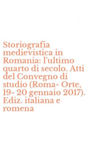 Storiografia medievistica in Romania: l'ultimo quarto di secolo. Atti del Convegno di studio (Roma-Orte, 19-20 gennaio 2017). Ediz. italiana e romena