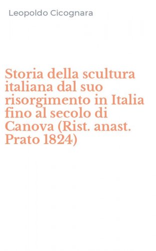 Storia della scultura italiana dal suo risorgimento in Italia fino al secolo di Canova (Rist. anast. Prato 1824)