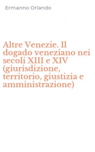 Altre Venezie. Il dogado veneziano nei secoli XIII e XIV (giurisdizione, territorio, giustizia e amministrazione)