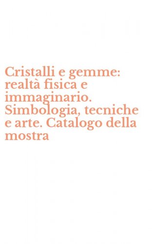 Cristalli e gemme: realt&agrave; fisica e immaginario. Simbologia, tecniche e arte. Catalogo della mostra