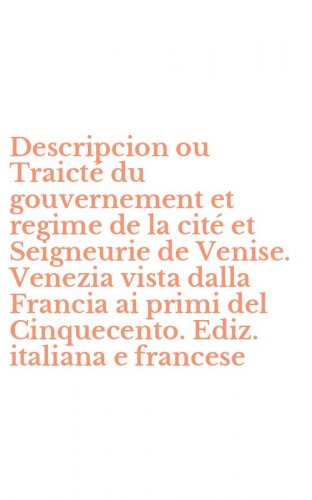 Descripcion ou Traict&eacute; du gouvernement et regime de la cit&eacute; et Seigneurie de Venise. Venezia vista dalla Francia ai primi del Cinquecento. Ediz. italiana e francese