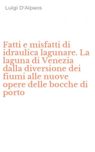 Fatti e misfatti di idraulica lagunare. La laguna di Venezia dalla diversione dei fiumi alle nuove opere delle bocche di porto