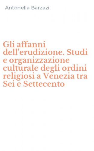 Gli affanni dell'erudizione. Studi e organizzazione culturale degli ordini religiosi a Venezia tra Sei e Settecento