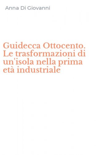Guidecca Ottocento. Le trasformazioni di un'isola nella prima et&agrave; industriale