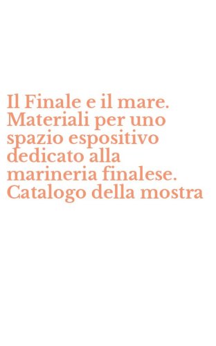 Il Finale e il mare. Materiali per uno spazio espositivo dedicato alla marineria finalese. Catalogo della mostra