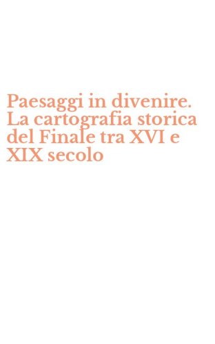 Paesaggi in divenire. La cartografia storica del Finale tra XVI e XIX secolo