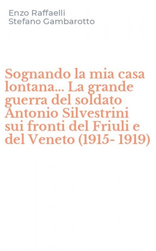Sognando la mia casa lontana... La grande guerra del soldato Antonio Silvestrini sui fronti del Friuli e del Veneto (1915-1919)