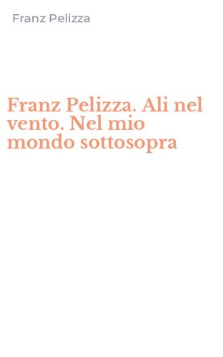 Franz Pelizza. Ali nel vento. Nel mio mondo sottosopra