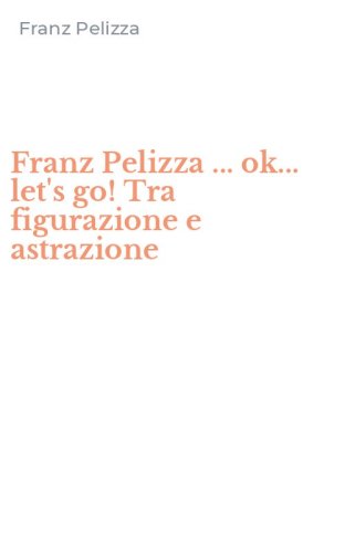 Franz Pelizza ... ok... let's go! Tra figurazione e astrazione