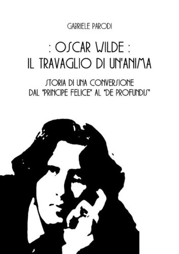 Oscar Wilde, il travaglio di un'anima. Storia di una conversione dal &laquo;Principe felice&raquo; al &laquo;De Profundis&raquo;