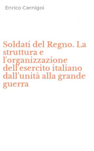 Soldati del Regno. La struttura e l'organizzazione dell'esercito italiano dall'unit&agrave; alla grande guerra