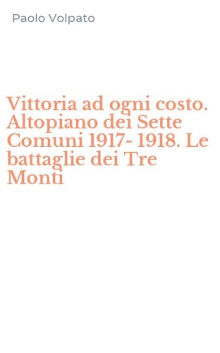 Vittoria ad ogni costo. Altopiano dei Sette Comuni 1917-1918. Le battaglie dei Tre Monti