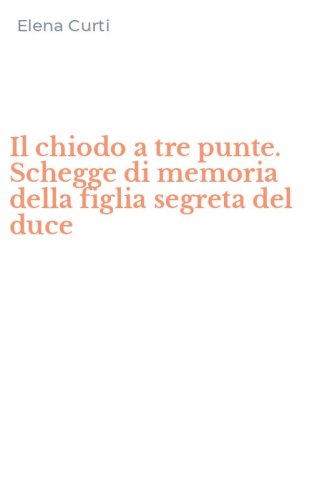 Il chiodo a tre punte. Schegge di memoria della figlia segreta del duce