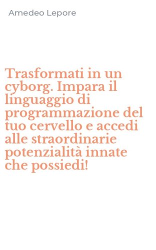 Trasformati in un cyborg. Impara il linguaggio di programmazione del tuo cervello e accedi alle straordinarie potenzialit&agrave; innate che possiedi!