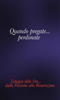 Quando pregate... Perdonate. Liturgia delle ore... Dalla Passione alla Risurrezione